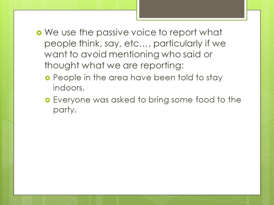 We use the passive voice to report what people think, say, etc…, particularly if we want to avoid mentioning who said or thought what we are reporting:  People in the area have been told to stay indoors.