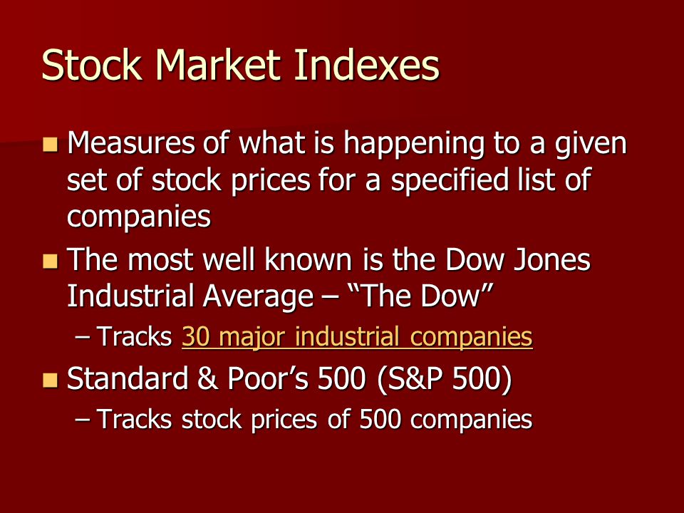 Stock Market Indexes Measures of what is happening to a given set of stock prices for a specified list of companies Measures of what is happening to a given set of stock prices for a specified list of companies The most well known is the Dow Jones Industrial Average – The Dow The most well known is the Dow Jones Industrial Average – The Dow –Tracks 30 major industrial companies 30 major industrial companies30 major industrial companies Standard & Poor’s 500 (S&P 500) Standard & Poor’s 500 (S&P 500) –Tracks stock prices of 500 companies