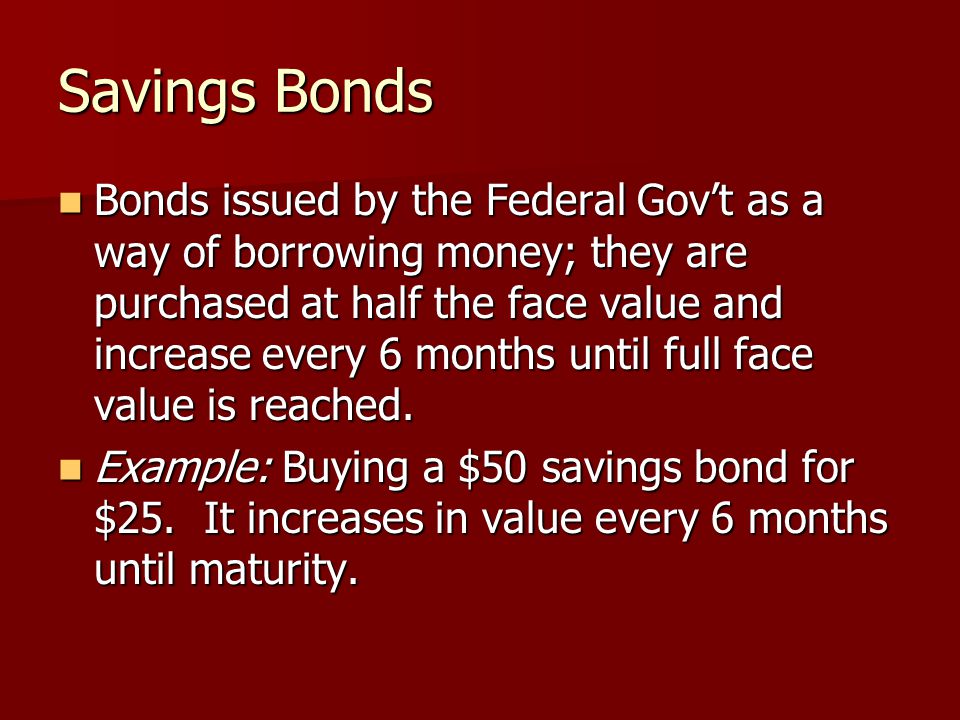Savings Bonds Bonds issued by the Federal Gov’t as a way of borrowing money; they are purchased at half the face value and increase every 6 months until full face value is reached.