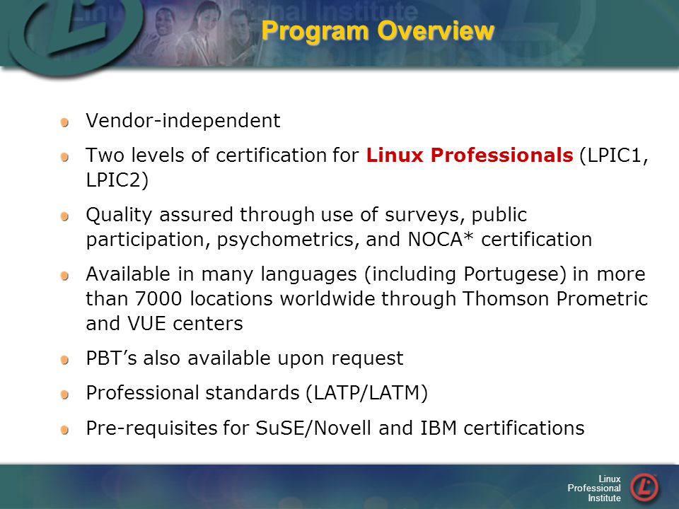 Linux Professional Institute Program Overview Vendor-independent Two levels of certification for Linux Professionals (LPIC1, LPIC2) Quality assured through use of surveys, public participation, psychometrics, and NOCA* certification Available in many languages (including Portugese) in more than 7000 locations worldwide through Thomson Prometric and VUE centers PBT’s also available upon request Professional standards (LATP/LATM) Pre-requisites for SuSE/Novell and IBM certifications