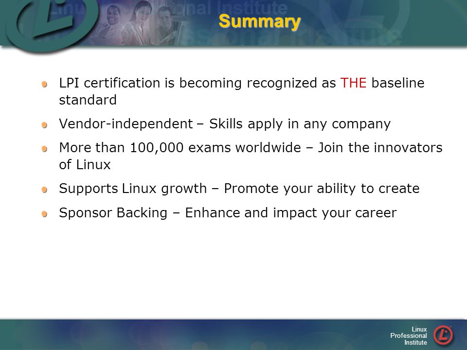 Linux Professional InstituteSummary LPI certification is becoming recognized as THE baseline standard Vendor-independent – Skills apply in any company More than 100,000 exams worldwide – Join the innovators of Linux Supports Linux growth – Promote your ability to create Sponsor Backing – Enhance and impact your career