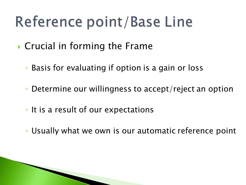  Crucial in forming the Frame ◦ Basis for evaluating if option is a gain or loss ◦ Determine our willingness to accept/reject an option ◦ It is a result of our expectations ◦ Usually what we own is our automatic reference point