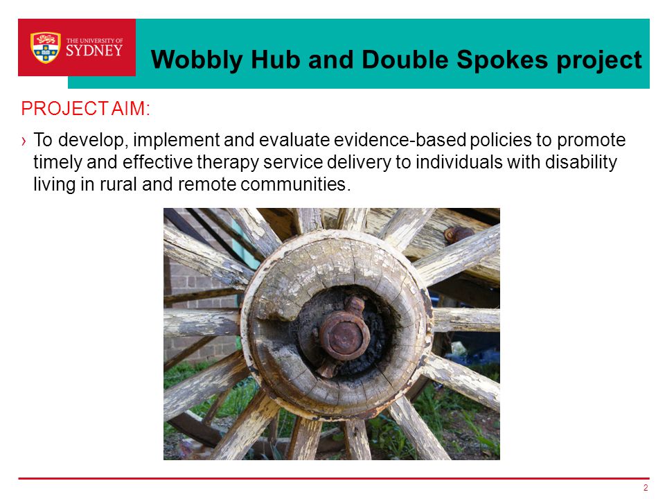 Wobbly Hub and Double Spokes project PROJECT AIM: ›To develop, implement and evaluate evidence-based policies to promote timely and effective therapy service delivery to individuals with disability living in rural and remote communities.