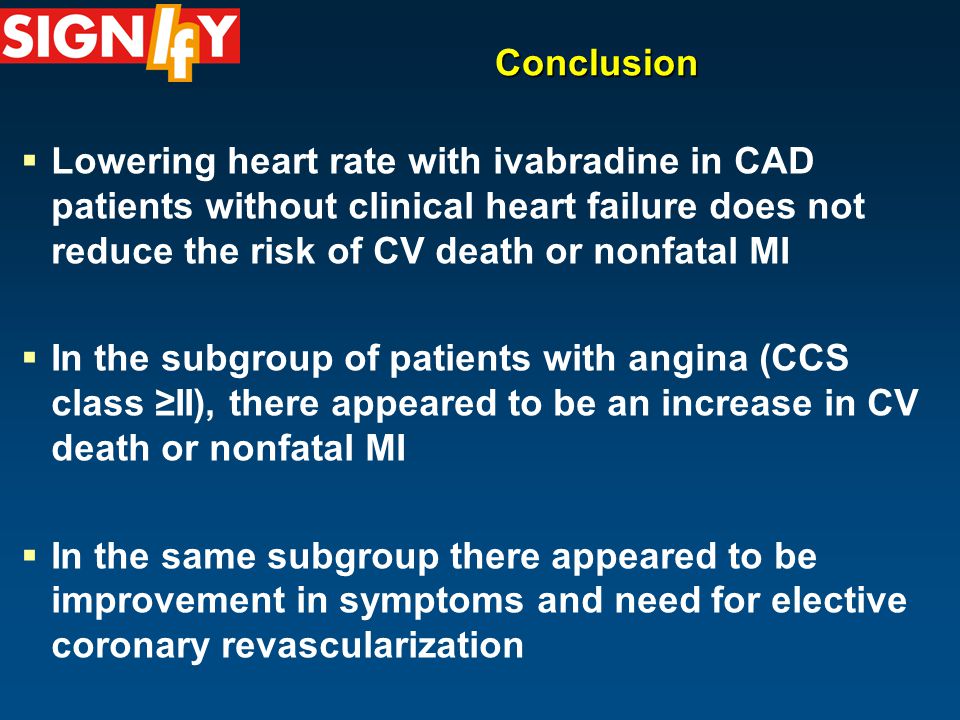Conclusion  Lowering heart rate with ivabradine in CAD patients without clinical heart failure does not reduce the risk of CV death or nonfatal MI  In the subgroup of patients with angina (CCS class ≥II), there appeared to be an increase in CV death or nonfatal MI  In the same subgroup there appeared to be improvement in symptoms and need for elective coronary revascularization