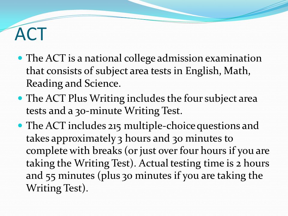 ACT The ACT is a national college admission examination that consists of subject area tests in English, Math, Reading and Science.