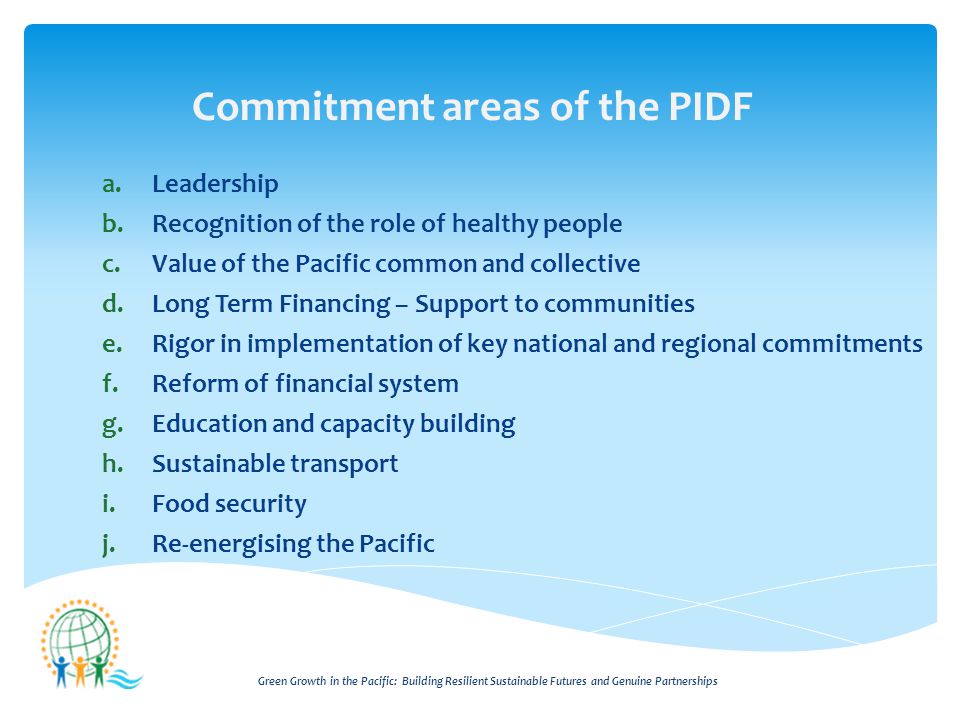 Green Growth in the Pacific: Building Resilient Sustainable Futures and Genuine Partnerships Commitment areas of the PIDF a.Leadership b.Recognition of the role of healthy people c.Value of the Pacific common and collective d.Long Term Financing – Support to communities e.Rigor in implementation of key national and regional commitments f.Reform of financial system g.Education and capacity building h.Sustainable transport i.Food security j.Re-energising the Pacific