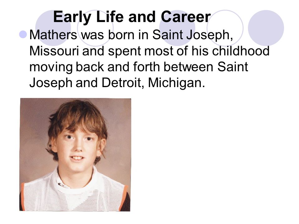 Early Life and Career Mathers was born in Saint Joseph, Missouri and spent most of his childhood moving back and forth between Saint Joseph and Detroit, Michigan.