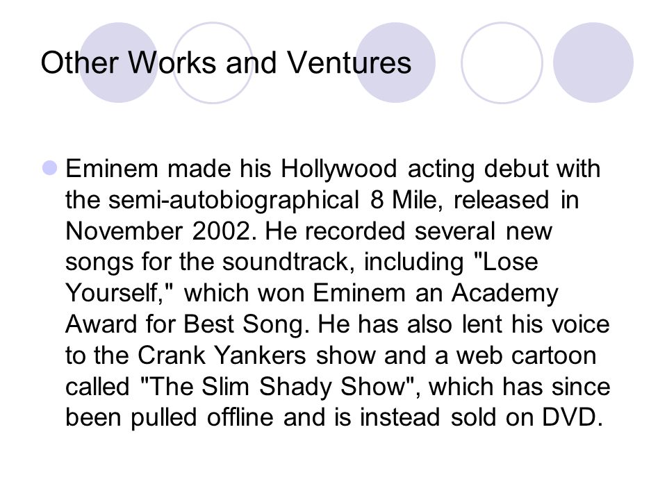 Other Works and Ventures Eminem made his Hollywood acting debut with the semi-autobiographical 8 Mile, released in November 2002.