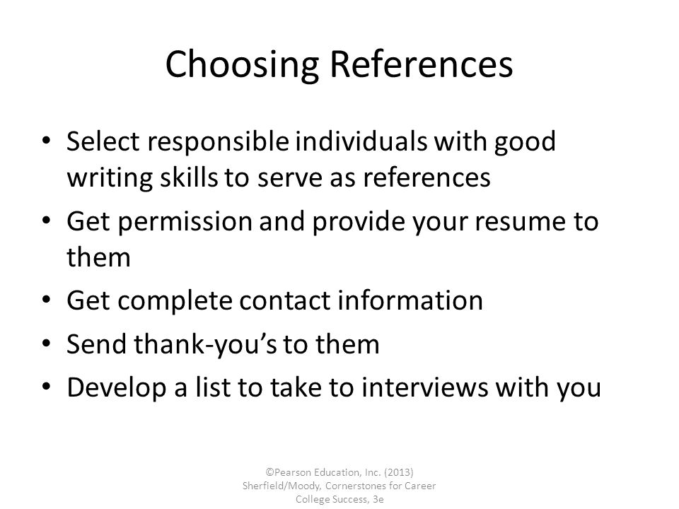 Choosing References Select responsible individuals with good writing skills to serve as references Get permission and provide your resume to them Get complete contact information Send thank-you’s to them Develop a list to take to interviews with you ©Pearson Education, Inc.