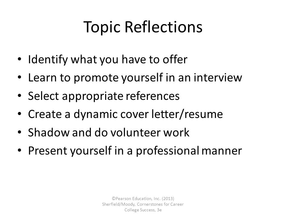 Topic Reflections Identify what you have to offer Learn to promote yourself in an interview Select appropriate references Create a dynamic cover letter/resume Shadow and do volunteer work Present yourself in a professional manner ©Pearson Education, Inc.