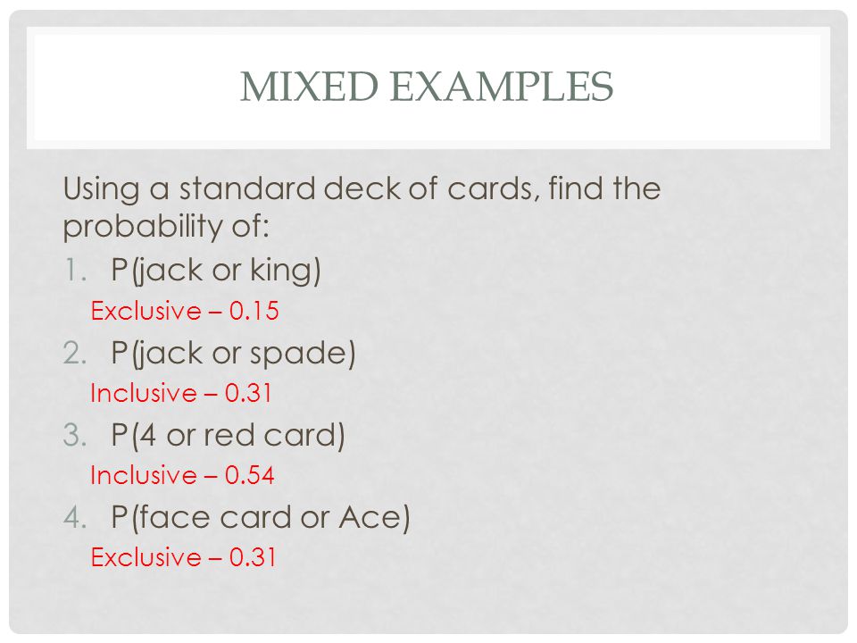 MIXED EXAMPLES Using a standard deck of cards, find the probability of: 1.P(jack or king) Exclusive – P(jack or spade) Inclusive – P(4 or red card) Inclusive – P(face card or Ace) Exclusive – 0.31