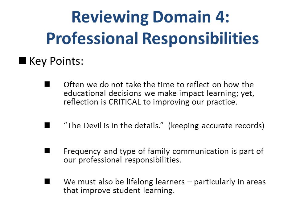 Reviewing Domain 4: Professional Responsibilities Key Points: Often we do not take the time to reflect on how the educational decisions we make impact learning; yet, reflection is CRITICAL to improving our practice.