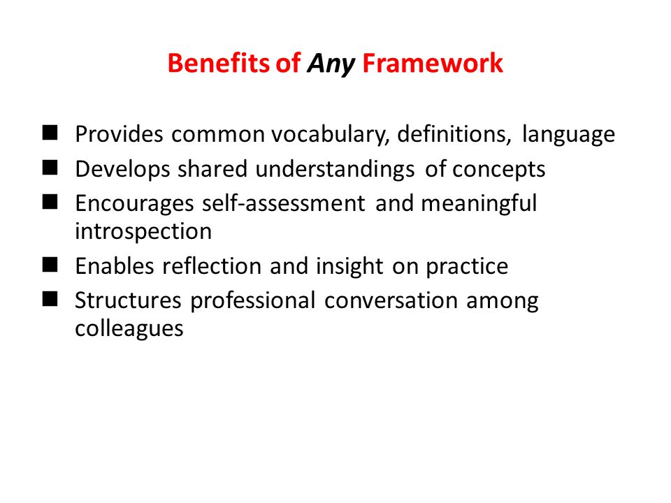 Benefits of Any Framework Provides common vocabulary, definitions, language Develops shared understandings of concepts Encourages self-assessment and meaningful introspection Enables reflection and insight on practice Structures professional conversation among colleagues