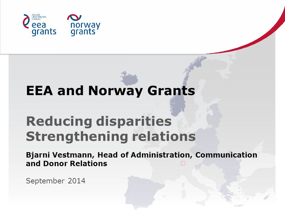 EEA and Norway Grants Reducing disparities Strengthening relations Bjarni Vestmann, Head of Administration, Communication and Donor Relations September 2014