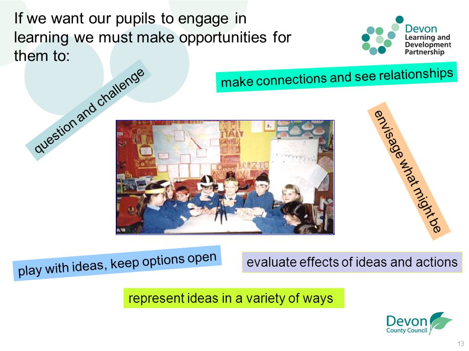 13 question and challenge If we want our pupils to engage in learning we must make opportunities for them to: make connections and see relationships envisage what might be play with ideas, keep options open represent ideas in a variety of ways evaluate effects of ideas and actions