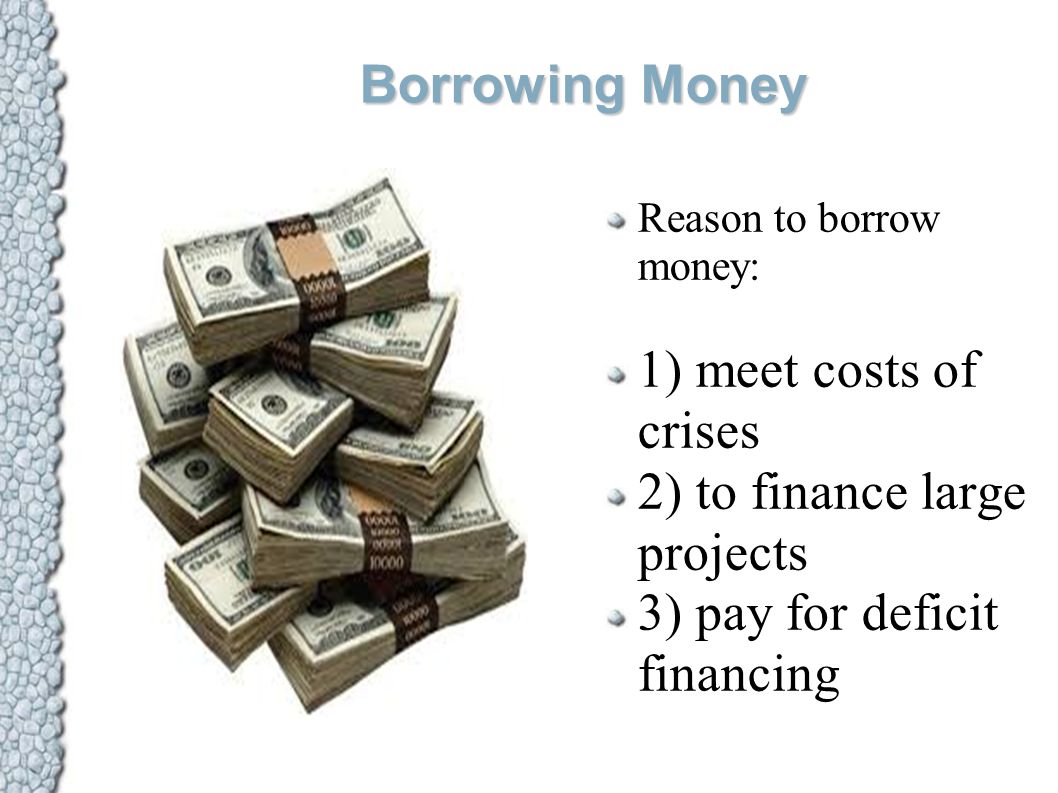Borrowing Money Reason to borrow money: 1) meet costs of crises 2) to finance large projects 3) pay for deficit financing