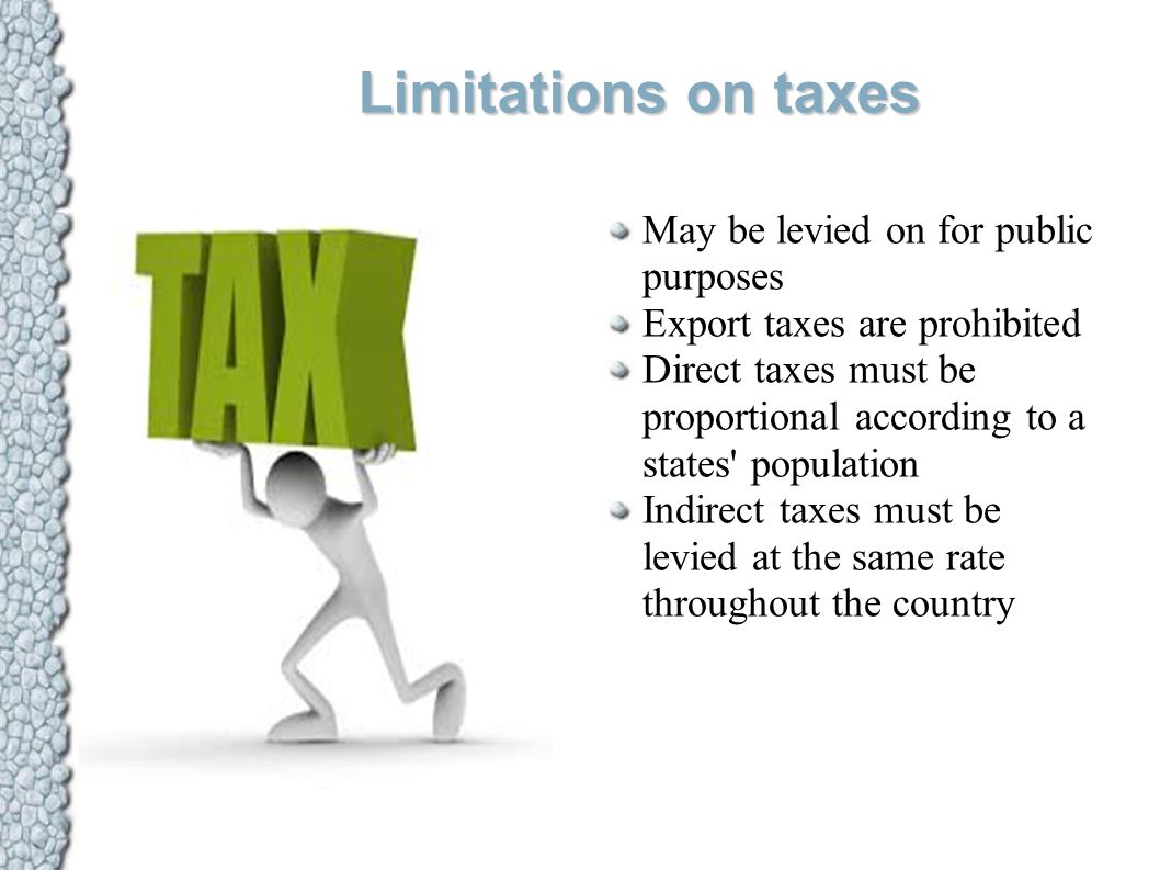 Limitations on taxes May be levied on for public purposes Export taxes are prohibited Direct taxes must be proportional according to a states population Indirect taxes must be levied at the same rate throughout the country