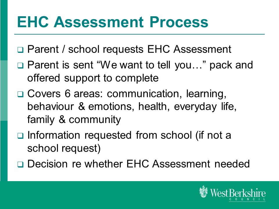 EHC Assessment Process  Parent / school requests EHC Assessment  Parent is sent We want to tell you… pack and offered support to complete  Covers 6 areas: communication, learning, behaviour & emotions, health, everyday life, family & community  Information requested from school (if not a school request)  Decision re whether EHC Assessment needed