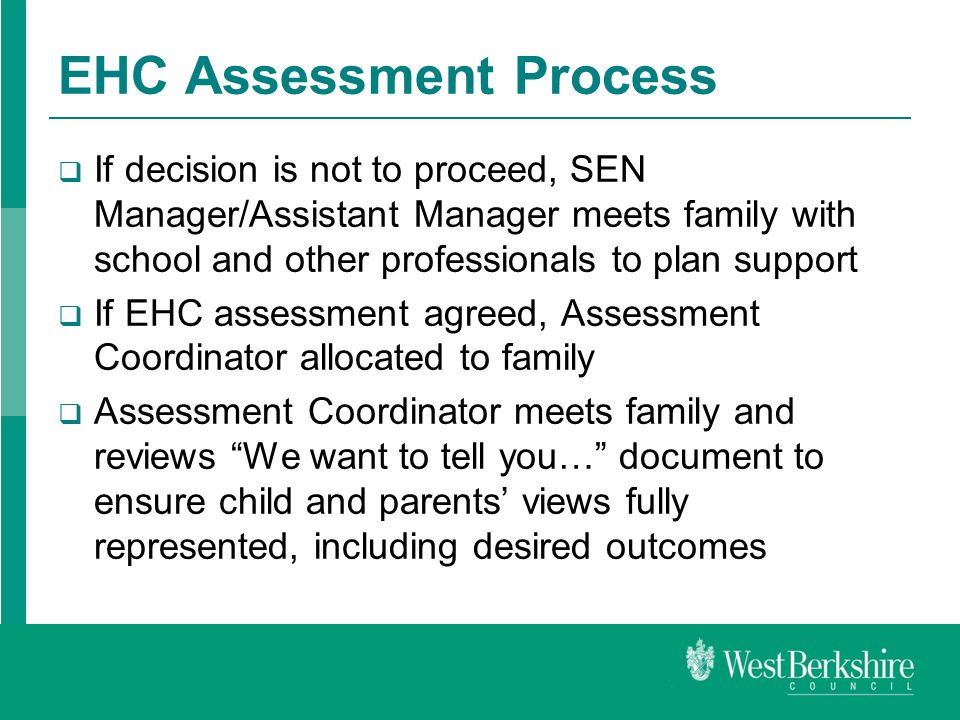 EHC Assessment Process  If decision is not to proceed, SEN Manager/Assistant Manager meets family with school and other professionals to plan support  If EHC assessment agreed, Assessment Coordinator allocated to family  Assessment Coordinator meets family and reviews We want to tell you… document to ensure child and parents’ views fully represented, including desired outcomes