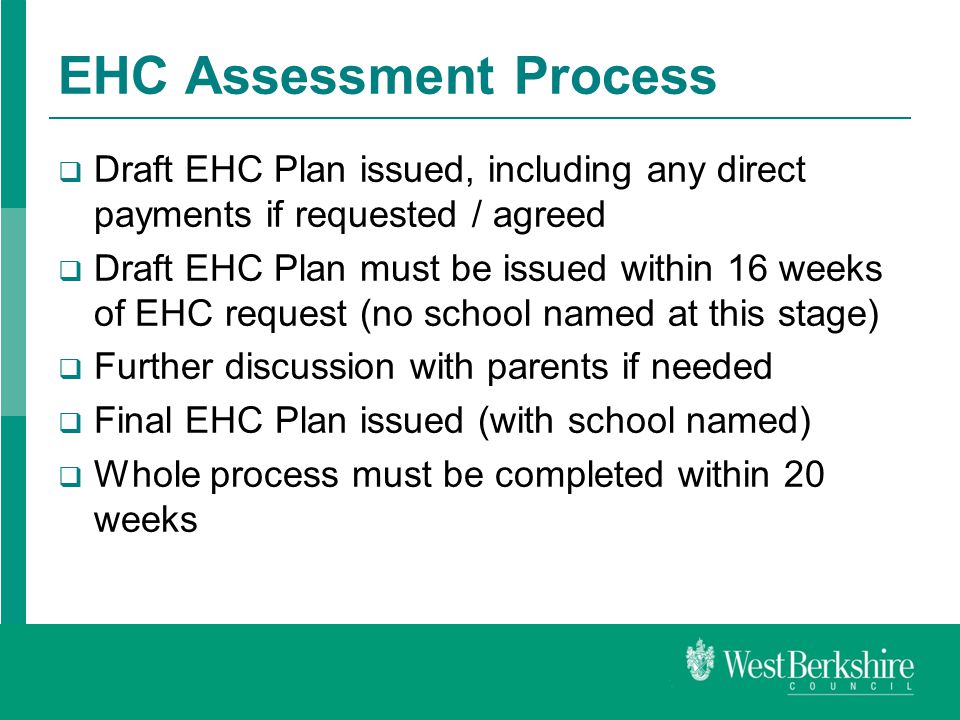 EHC Assessment Process  Draft EHC Plan issued, including any direct payments if requested / agreed  Draft EHC Plan must be issued within 16 weeks of EHC request (no school named at this stage)  Further discussion with parents if needed  Final EHC Plan issued (with school named)  Whole process must be completed within 20 weeks