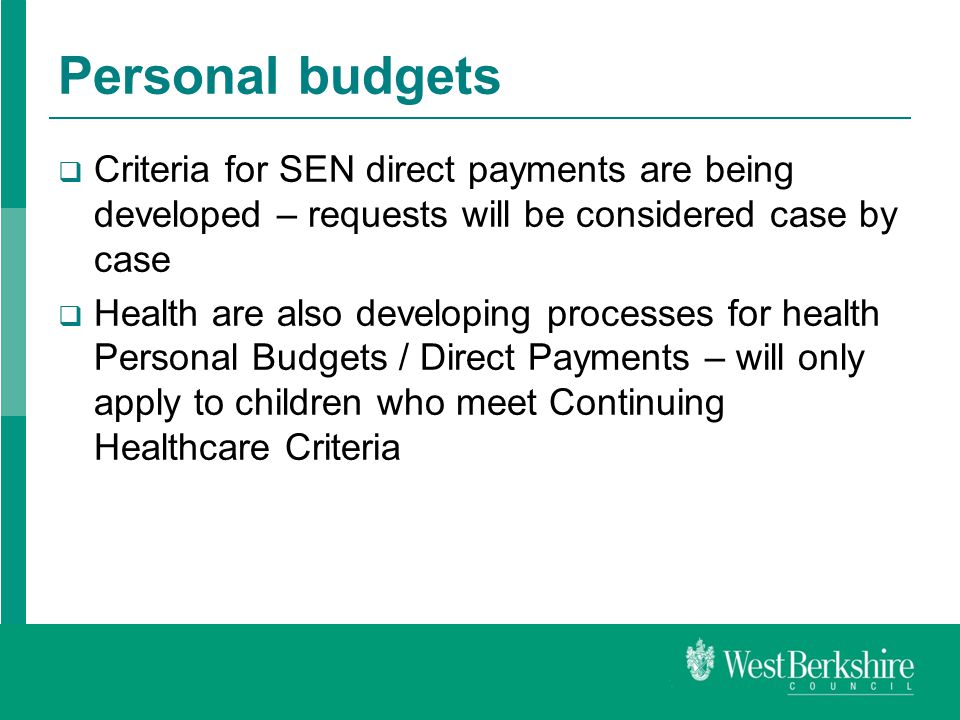 Personal budgets  Criteria for SEN direct payments are being developed – requests will be considered case by case  Health are also developing processes for health Personal Budgets / Direct Payments – will only apply to children who meet Continuing Healthcare Criteria