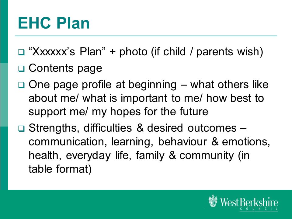 EHC Plan  Xxxxxx’s Plan + photo (if child / parents wish)  Contents page  One page profile at beginning – what others like about me/ what is important to me/ how best to support me/ my hopes for the future  Strengths, difficulties & desired outcomes – communication, learning, behaviour & emotions, health, everyday life, family & community (in table format)