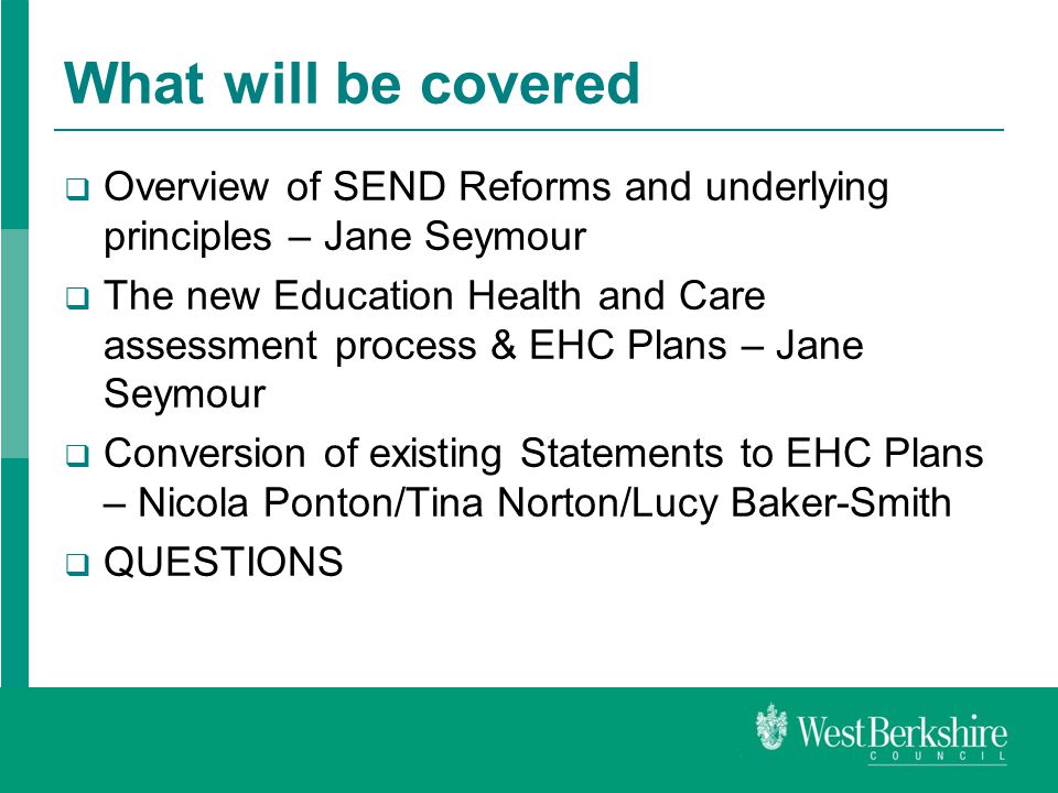 What will be covered  Overview of SEND Reforms and underlying principles – Jane Seymour  The new Education Health and Care assessment process & EHC Plans – Jane Seymour  Conversion of existing Statements to EHC Plans – Nicola Ponton/Tina Norton/Lucy Baker-Smith  QUESTIONS