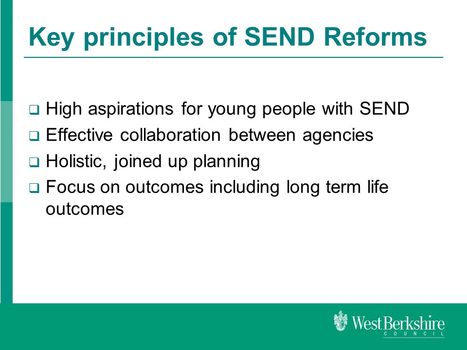 Key principles of SEND Reforms  High aspirations for young people with SEND  Effective collaboration between agencies  Holistic, joined up planning  Focus on outcomes including long term life outcomes