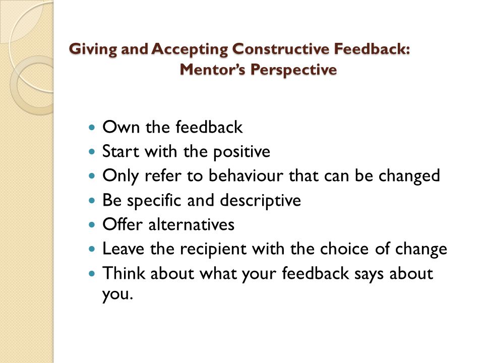 Giving and Accepting Constructive Feedback: Mentor’s Perspective Giving and Accepting Constructive Feedback: Mentor’s Perspective Own the feedback Start with the positive Only refer to behaviour that can be changed Be specific and descriptive Offer alternatives Leave the recipient with the choice of change Think about what your feedback says about you.