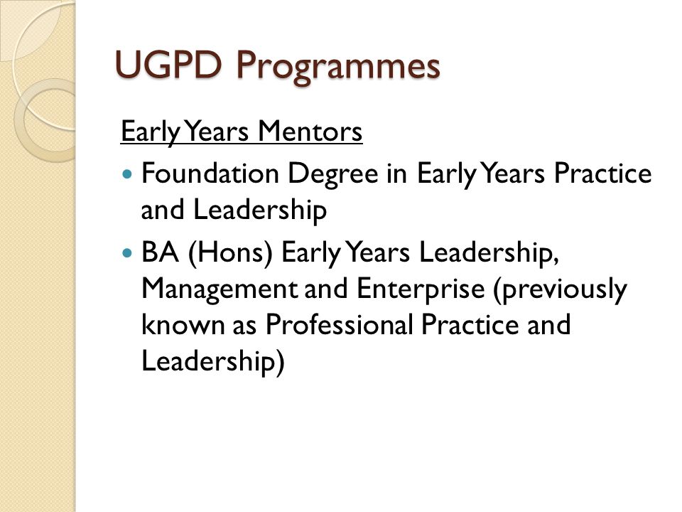 UGPD Programmes Early Years Mentors Foundation Degree in Early Years Practice and Leadership BA (Hons) Early Years Leadership, Management and Enterprise (previously known as Professional Practice and Leadership)