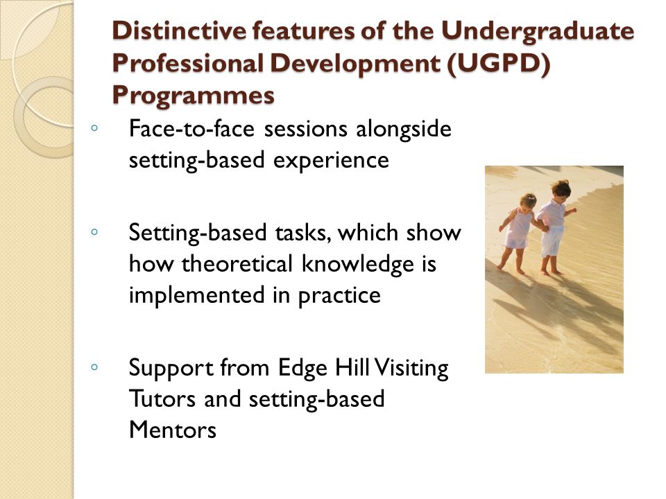 Distinctive features of the Undergraduate Professional Development (UGPD) Programmes ◦ Face-to-face sessions alongside setting-based experience ◦ Setting-based tasks, which show how theoretical knowledge is implemented in practice ◦ Support from Edge Hill Visiting Tutors and setting-based Mentors