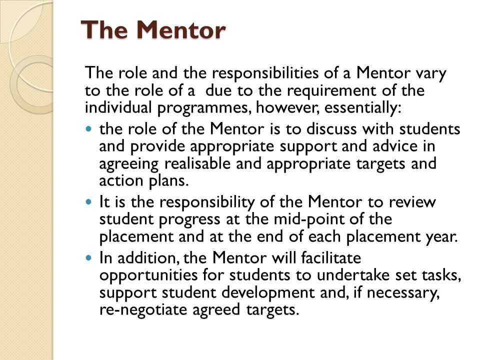 The Mentor The role and the responsibilities of a Mentor vary to the role of a due to the requirement of the individual programmes, however, essentially: the role of the Mentor is to discuss with students and provide appropriate support and advice in agreeing realisable and appropriate targets and action plans.