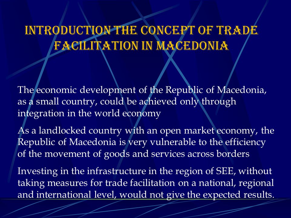 The economic development of the Republic of Macedonia, as a small country, could be achieved only through integration in the world economy As a landlocked country with an open market economy, the Republic of Macedonia is very vulnerable to the efficiency of the movement of goods and services across borders Investing in the infrastructure in the region of SEE, without taking measures for trade facilitation on a national, regional and international level, would not give the expected results.