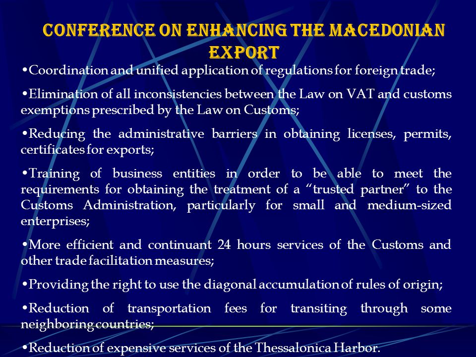 Conference on enhancing the Macedonian export Coordination and unified application of regulations for foreign trade; Elimination of all inconsistencies between the Law on VAT and customs exemptions prescribed by the Law on Customs; Reducing the administrative barriers in obtaining licenses, permits, certificates for exports; Training of business entities in order to be able to meet the requirements for obtaining the treatment of a trusted partner to the Customs Administration, particularly for small and medium-sized enterprises; More efficient and continuant 24 hours services of the Customs and other trade facilitation measures; Providing the right to use the diagonal accumulation of rules of origin; Reduction of transportation fees for transiting through some neighboring countries; Reduction of expensive services of the Thessalonica Harbor.