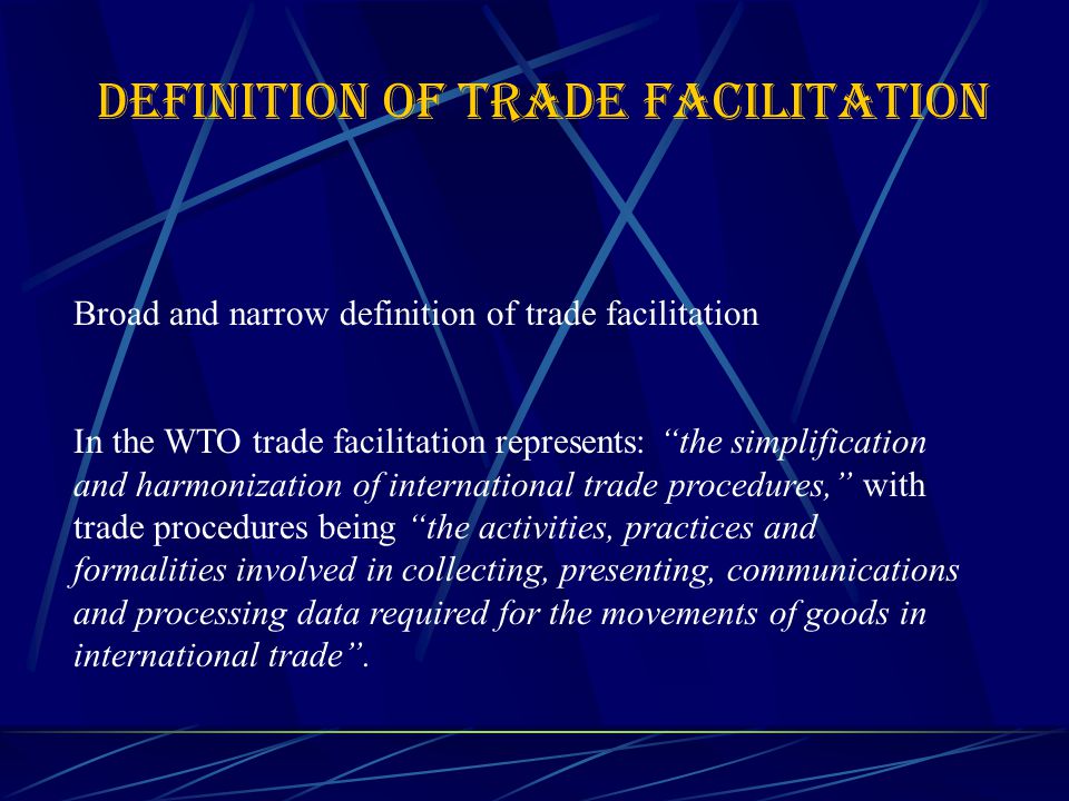 DEFINITION OF TRADE FACILITATION Broad and narrow definition of trade facilitation In the WTO trade facilitation represents: the simplification and harmonization of international trade procedures, with trade procedures being the activities, practices and formalities involved in collecting, presenting, communications and processing data required for the movements of goods in international trade .