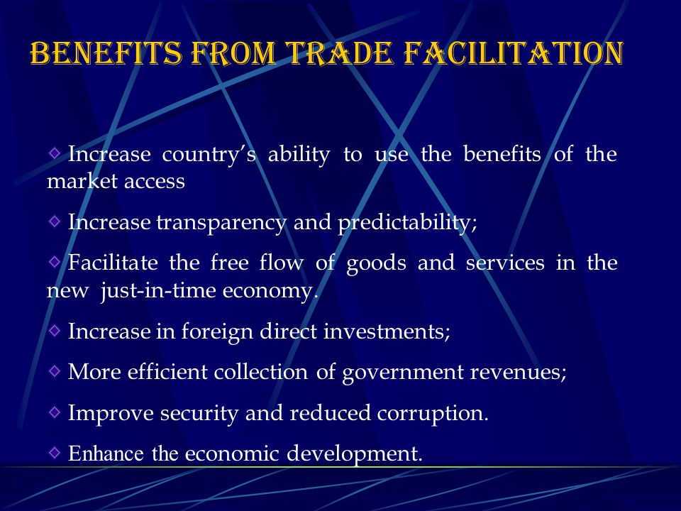 BENEFITS FROM TRADE FACILITATION Increase country’s ability to use the benefits of the market access Increase transparency and predictability; Facilitate the free flow of goods and services in the new just-in-time economy.