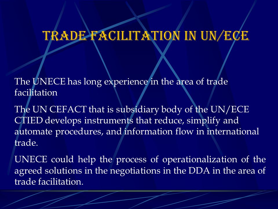 TRADE FACILITATION IN UN/ECE The UNECE has long experience in the area of trade facilitation The UN CEFACT that is subsidiary body of the UN/ECE CTIED develops instruments that reduce, simplify and automate procedures, and information flow in international trade.