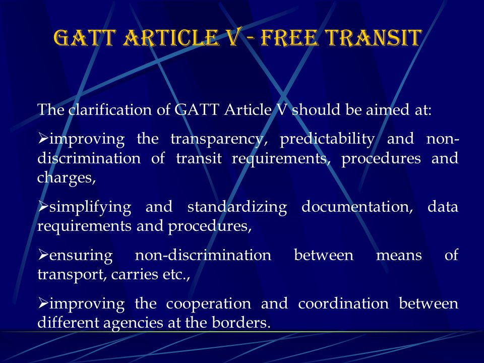 GATT Article V - FREE TRANSIT The clarification of GATT Article V should be aimed at:  improving the transparency, predictability and non- discrimination of transit requirements, procedures and charges,  simplifying and standardizing documentation, data requirements and procedures,  ensuring non-discrimination between means of transport, carries etc.,  improving the cooperation and coordination between different agencies at the borders.