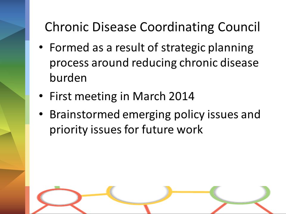Chronic Disease Coordinating Council Formed as a result of strategic planning process around reducing chronic disease burden First meeting in March 2014 Brainstormed emerging policy issues and priority issues for future work
