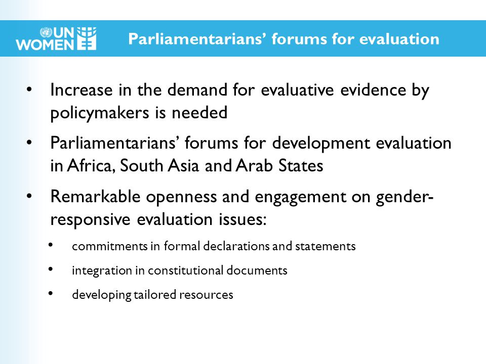 Increase in the demand for evaluative evidence by policymakers is needed Parliamentarians’ forums for development evaluation in Africa, South Asia and Arab States Remarkable openness and engagement on gender- responsive evaluation issues: commitments in formal declarations and statements integration in constitutional documents developing tailored resources Parliamentarians’ forums for evaluation