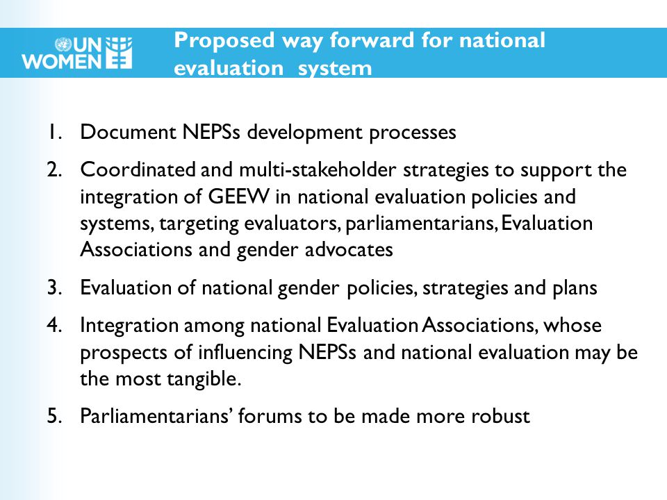 Proposed way forward for national evaluation system 1.Document NEPSs development processes 2.Coordinated and multi-stakeholder strategies to support the integration of GEEW in national evaluation policies and systems, targeting evaluators, parliamentarians, Evaluation Associations and gender advocates 3.Evaluation of national gender policies, strategies and plans 4.Integration among national Evaluation Associations, whose prospects of influencing NEPSs and national evaluation may be the most tangible.