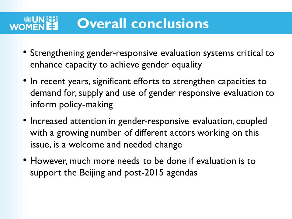 Strengthening gender-responsive evaluation systems critical to enhance capacity to achieve gender equality In recent years, significant efforts to strengthen capacities to demand for, supply and use of gender responsive evaluation to inform policy-making Increased attention in gender-responsive evaluation, coupled with a growing number of different actors working on this issue, is a welcome and needed change However, much more needs to be done if evaluation is to support the Beijing and post-2015 agendas Overall conclusions