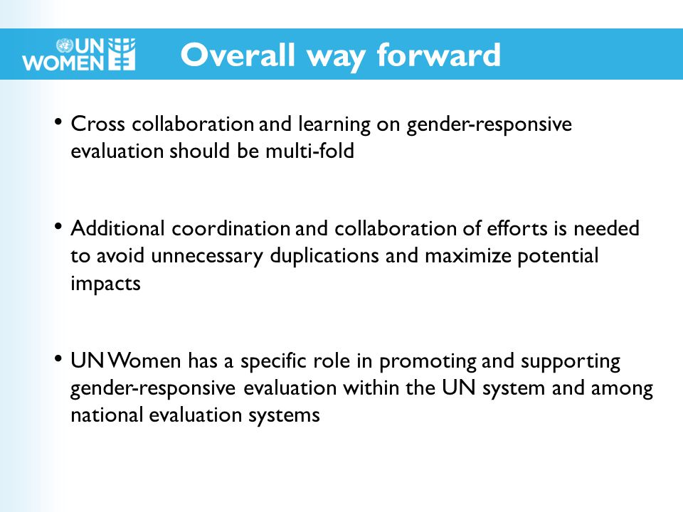 Cross collaboration and learning on gender-responsive evaluation should be multi-fold Additional coordination and collaboration of efforts is needed to avoid unnecessary duplications and maximize potential impacts UN Women has a specific role in promoting and supporting gender-responsive evaluation within the UN system and among national evaluation systems Overall way forward