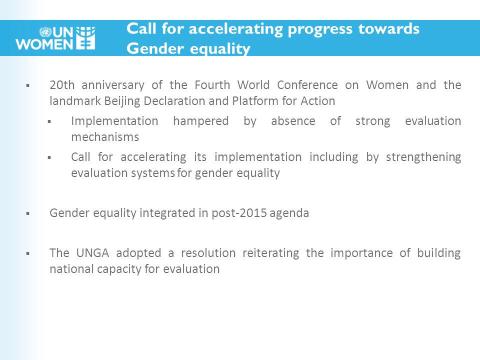  20th anniversary of the Fourth World Conference on Women and the landmark Beijing Declaration and Platform for Action  Implementation hampered by absence of strong evaluation mechanisms  Call for accelerating its implementation including by strengthening evaluation systems for gender equality  Gender equality integrated in post-2015 agenda  The UNGA adopted a resolution reiterating the importance of building national capacity for evaluation Call for accelerating progress towards Gender equality