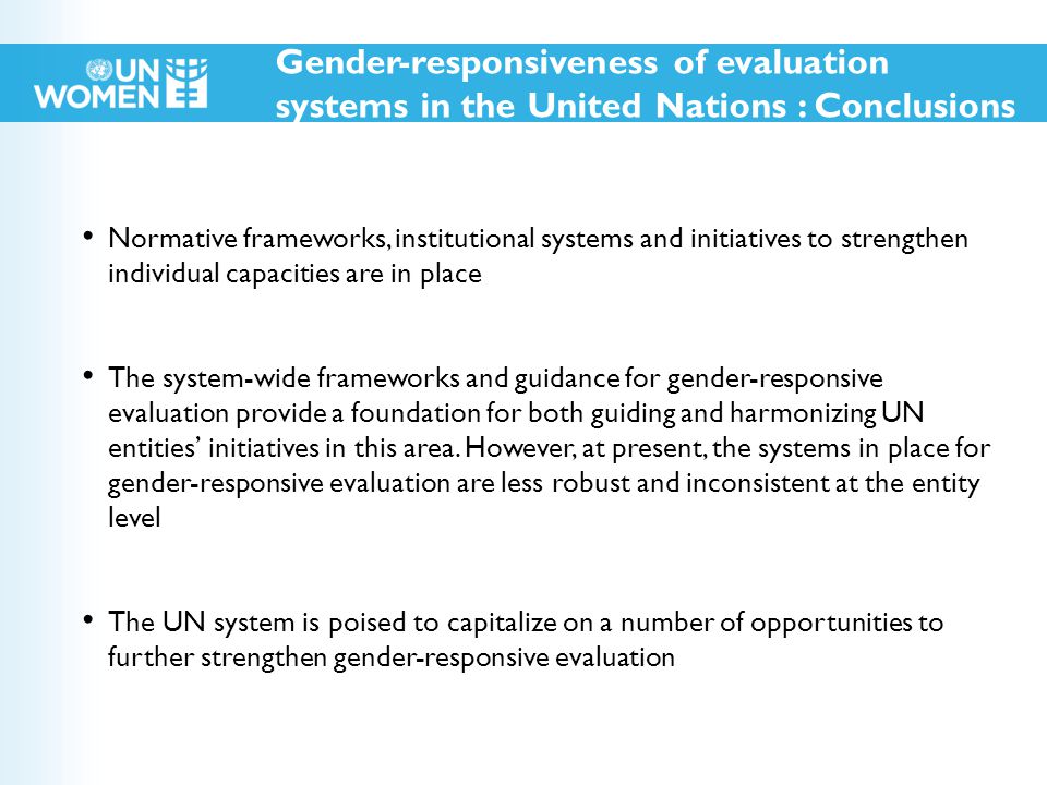 Normative frameworks, institutional systems and initiatives to strengthen individual capacities are in place The system-wide frameworks and guidance for gender-responsive evaluation provide a foundation for both guiding and harmonizing UN entities’ initiatives in this area.