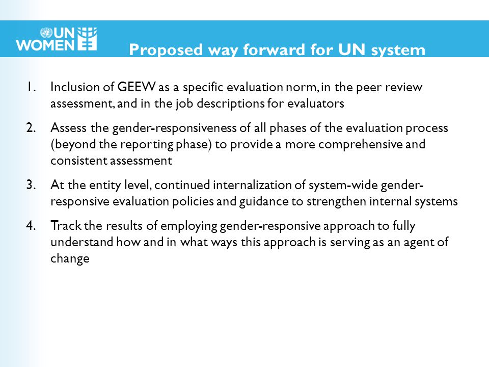 1.Inclusion of GEEW as a specific evaluation norm, in the peer review assessment, and in the job descriptions for evaluators 2.Assess the gender-responsiveness of all phases of the evaluation process (beyond the reporting phase) to provide a more comprehensive and consistent assessment 3.At the entity level, continued internalization of system-wide gender- responsive evaluation policies and guidance to strengthen internal systems 4.Track the results of employing gender-responsive approach to fully understand how and in what ways this approach is serving as an agent of change Proposed way forward for UN system