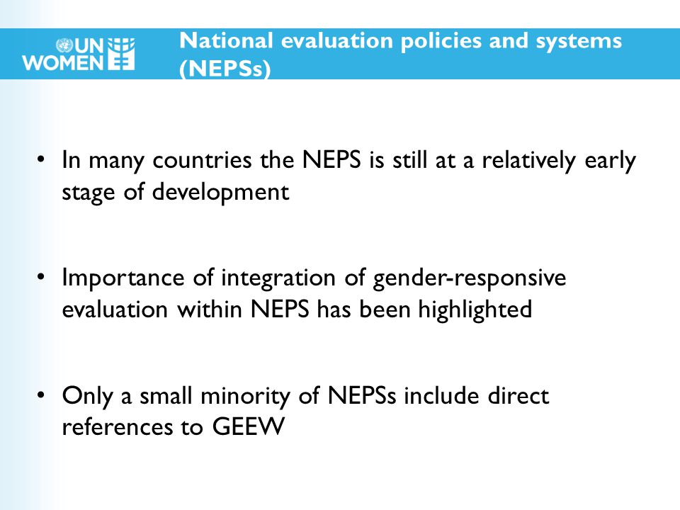 In many countries the NEPS is still at a relatively early stage of development Importance of integration of gender-responsive evaluation within NEPS has been highlighted Only a small minority of NEPSs include direct references to GEEW National evaluation policies and systems (NEPSs)