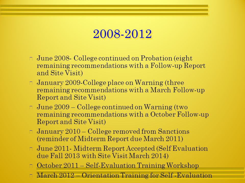   June College continued on Probation (eight remaining recommendations with a Follow-up Report and Site Visit)   January 2009-College place on Warning (three remaining recommendations with a March Follow-up Report and Site Visit)   June 2009 – College continued on Warning (two remaining recommendations with a October Follow-up Report and Site Visit)   January 2010 – College removed from Sanctions (reminder of Midterm Report due March 2011)   June Midterm Report Accepted (Self Evaluation due Fall 2013 with Site Visit March 2014)   October 2011 – Self-Evaluation Training Workshop   March 2012 – Orientation Training for Self -Evaluation