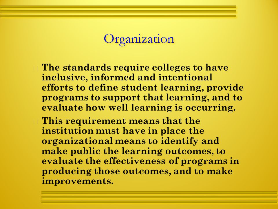 Organization   The standards require colleges to have inclusive, informed and intentional efforts to define student learning, provide programs to support that learning, and to evaluate how well learning is occurring.