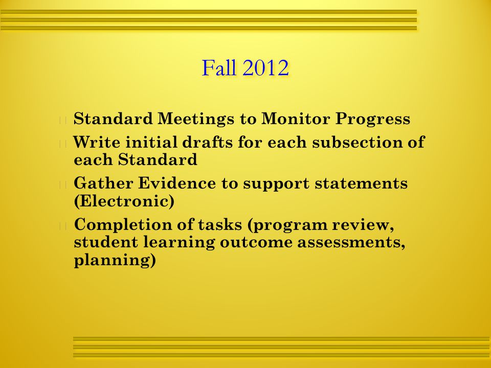 Fall 2012   Standard Meetings to Monitor Progress   Write initial drafts for each subsection of each Standard   Gather Evidence to support statements (Electronic)   Completion of tasks (program review, student learning outcome assessments, planning)